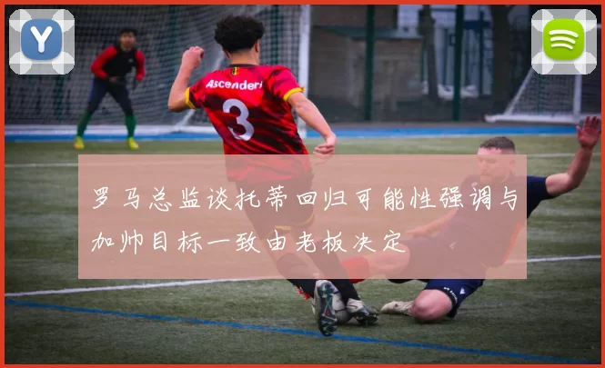 罗马总监谈托蒂回归可能性强调与加帅目标一致由老板决定