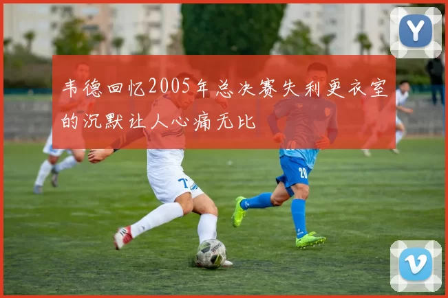韦德回忆2005年总决赛失利更衣室的沉默让人心痛无比