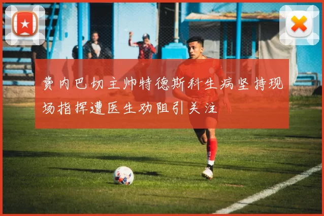 费内巴切主帅特德斯科生病坚持现场指挥遭医生劝阻引关注