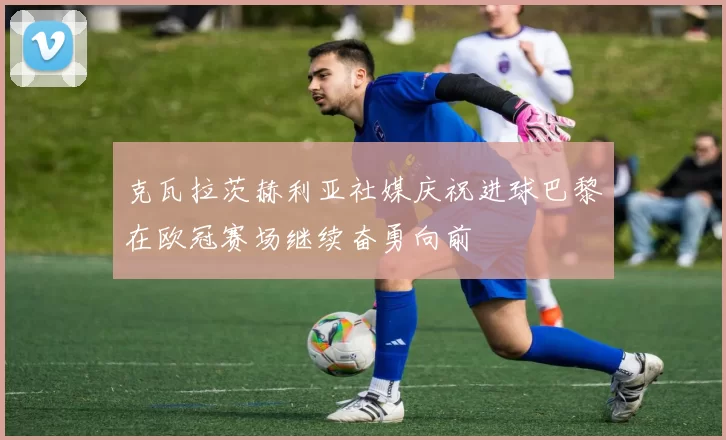 克瓦拉茨赫利亚社媒庆祝进球巴黎在欧冠赛场继续奋勇向前