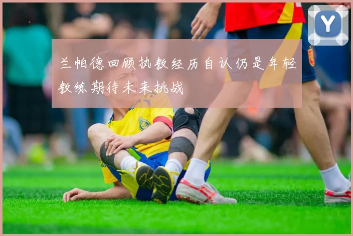 兰帕德回顾执教经历自认仍是年轻教练期待未来挑战