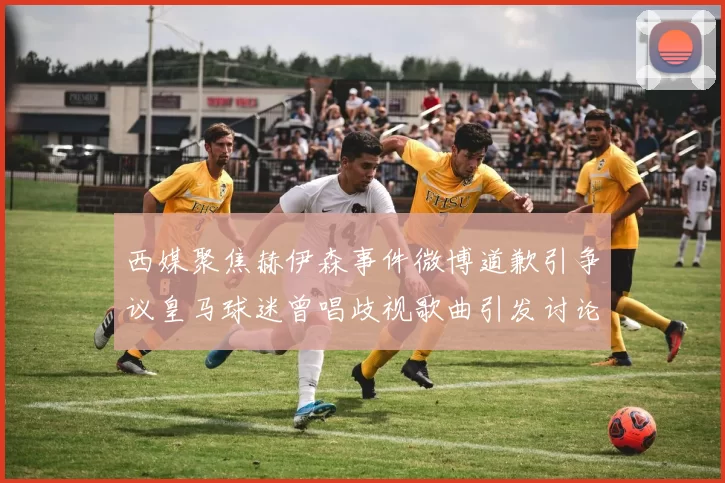 西媒聚焦赫伊森事件微博道歉引争议皇马球迷曾唱歧视歌曲引发讨论