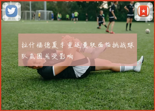 拉什福德夏季重返曼联面临挑战球队氛围或受影响