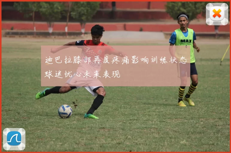 迪巴拉膝部再度疼痛影响训练状态球迷忧心未来表现