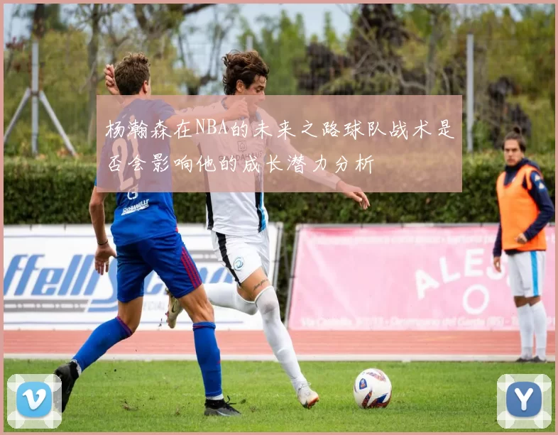 杨瀚森在NBA的未来之路球队战术是否会影响他的成长潜力分析
